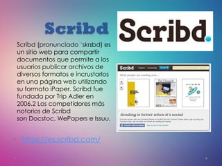 Scribd
• https://es.scribd.com/
Scribd (pronunciado ˈskrɪbd) es
un sitio web para compartir
documentos que permite a los
usuarios publicar archivos de
diversos formatos e incrustarlos
en una página web utilizando
su formato iPaper. Scribd fue
fundada por Trip Adler en
2006.2 Los competidores más
notorios de Scribd
son Docstoc, WePapers e Issuu.
 