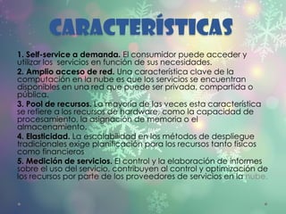 Características
1. Self-service a demanda. El consumidor puede acceder y
utilizar los servicios en función de sus necesidades.
2. Amplio acceso de red. Una característica clave de la
computación en la nube es que los servicios se encuentran
disponibles en una red que puede ser privada, compartida o
pública.
3. Pool de recursos. La mayoría de las veces esta característica
se refiere a los recursos de hardware, como la capacidad de
procesamiento, la asignación de memoria o el
almacenamiento.
4. Elasticidad. La escalabilidad en los métodos de despliegue
tradicionales exige planificación para los recursos tanto físicos
como financieros
5. Medición de servicios. El control y la elaboración de informes
sobre el uso del servicio, contribuyen al control y optimización de
los recursos por parte de los proveedores de servicios en la nube.
 