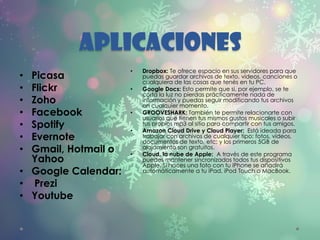 APLICACIONES
• Picasa
• Flickr
• Zoho
• Facebook
• Spotify
• Evernote
• Gmail, Hotmail o
Yahoo
• Google Calendar:
• Prezi
• Youtube
• Dropbox: Te ofrece espacio en sus servidores para que
puedas guardar archivos de texto, videos, canciones o
cualquiera de las cosas que tenés en tu PC.
• Google Docs: Esto permite que si, por ejemplo, se te
corta la luz no pierdas prácticamente nada de
información y puedas seguir modificando tus archivos
en cualquier momento.
• GROOVESHARK: También te permite relacionarte con
usuarios que tienen tus mismos gustos musicales o subir
tus propios mp3 al sitio para compartir con tus amigos.
• Amazon Cloud Drive y Cloud Player: Está ideada para
trabajar con archivos de cualquier tipo: fotos, vídeos,
documentos de texto, etc; y los primeros 5GB de
alojamiento son gratuitos.
• Cloud, la nube de Apple: A través de este programa
puedes mantener sincronizados todos tus dispositivos
Apple. Si haces una foto con tu iPhone se añadirá
automáticamente a tu iPad, iPod Touch o MacBook.
 