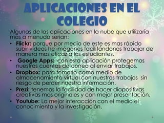 APLICACIONES EN EL
COLEGIO
Algunas de las aplicaciones en la nube que utilizaría
mas a menudo serian:
• Flickr: porque por medio de este es mas rápido
subir videos he imágenes facilitándonos trabajar de
manera mas eficaz a las estudiantes.
• Google Apps: con esta aplicación protegemos
nuestras cuentas de correo al enviar trabajos.
• Dropbox: para tomarlo como medio de
almacenamiento virtual con nuestros trabajos sin
riesgo de perder nuestra información.
• Prezi: tenemos la facilidad de hacer diapositivas
creativas mas originales y con mejor presentación.
• Youtube: La mejor interacción con el medio el
conocimiento y la investigación.
 