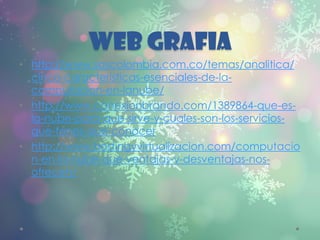 WEB GRAFIA
• http://www.sascolombia.com.co/temas/analitica/
cinco-caracteristicas-esenciales-de-la-
computacion-en-lanube/
• http://www.conexionbrando.com/1389864-que-es-
la-nube-para-que-sirve-y-cuales-son-los-servicios-
que-tenes-que-conocer
• http://www.hostingyvirtualizacion.com/computacio
n-en-la-nube-que-ventajas-y-desventajas-nos-
ofrecen/
 