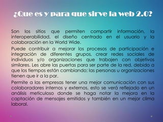 ¿Que es y para que sirve la web 2.0?
Son los sitios que permiten compartir información, la
interoperabilidad, el diseño centrado en el usuario y la
colaboración en la World Wide.
Puede contribuir a mejorar los procesos de participación e
integración de diferentes grupos, crear redes sociales de
individuos y/o organizaciones que trabajen con objetivos
similares. Les abre las puertas para ser parte de la red, debido a
que los tiempos están cambiando; las personas u organizaciones
tienen que ir a la par.
Permite a las empresas tener una mejor comunicación con sus
colaboradores internos y externos, esto se verá reflejado en un
análisis meticuloso donde se haga notar la mejora en la
captación de mensajes emitidos y también en un mejor clima
laboral.
 