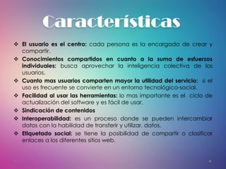 Características
 El usuario es el centro: cada persona es la encargada de crear y
compartir.
 Conocimientos compartidos en cuanto a la suma de esfuerzos
individuales: busca aprovechar la inteligencia colectiva de los
usuarios.
 Cuanto mas usuarios comparten mayor la utilidad del servicio: si el
uso es frecuente se convierte en un entorno tecnológico-social.
 Facilidad al usar las herramientas: lo mas importante es el ciclo de
actualización del software y es fácil de usar.
 Sindicación de contenidos
 Interoperabilidad: es un proceso donde se pueden intercambiar
datos con la habilidad de transferir y utilizar. datos.
 Etiquetado social: se tiene la posibilidad de compartir o clasificar
enlaces a los diferentes sitios web.
 