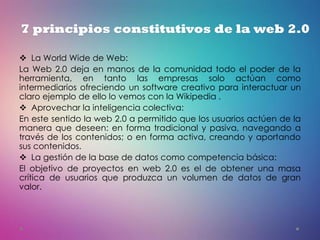  La World Wide de Web:
La Web 2.0 deja en manos de la comunidad todo el poder de la
herramienta, en tanto las empresas solo actúan como
intermediarios ofreciendo un software creativo para interactuar un
claro ejemplo de ello lo vemos con la Wikipedia .
 Aprovechar la inteligencia colectiva:
En este sentido la web 2.0 a permitido que los usuarios actúen de la
manera que deseen: en forma tradicional y pasiva, navegando a
través de los contenidos; o en forma activa, creando y aportando
sus contenidos.
 La gestión de la base de datos como competencia básica:
El objetivo de proyectos en web 2.0 es el de obtener una masa
crítica de usuarios que produzca un volumen de datos de gran
valor.
7 principios constitutivos de la web 2.0
 