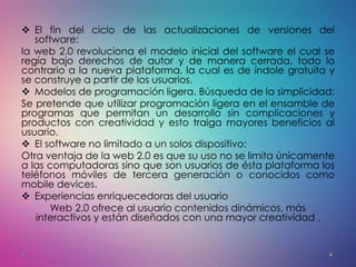  El fin del ciclo de las actualizaciones de versiones del
software:
la web 2.0 revoluciona el modelo inicial del software el cual se
regía bajo derechos de autor y de manera cerrada, todo lo
contrario a la nueva plataforma, la cual es de índole gratuita y
se construye a partir de los usuarios.
 Modelos de programación ligera. Búsqueda de la simplicidad:
Se pretende que utilizar programación ligera en el ensamble de
programas que permitan un desarrollo sin complicaciones y
productos con creatividad y esto traiga mayores beneficios al
usuario.
 El software no limitado a un solos dispositivo:
Otra ventaja de la web 2.0 es que su uso no se limita únicamente
a las computadoras sino que son usuarios de ésta plataforma los
teléfonos móviles de tercera generación o conocidos como
mobile devices.
 Experiencias enriquecedoras del usuario
Web 2.0 ofrece al usuario contenidos dinámicos, más
interactivos y están diseñados con una mayor creatividad .
 