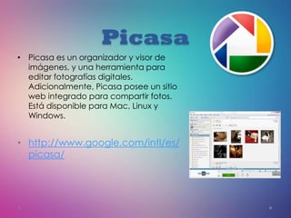 Picasa
• Picasa es un organizador y visor de
imágenes, y una herramienta para
editar fotografías digitales.
Adicionalmente, Picasa posee un sitio
web integrado para compartir fotos.
Está disponible para Mac, Linux y
Windows.
• http://www.google.com/intl/es/
picasa/
 