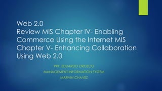 Web 2.0
Review MIS Chapter IV- Enabling
Commerce Using the Internet MIS
Chapter V- Enhancing Collaboration
Using Web 2.0
PRF. EDUARDO OROZCO
MANAGEMENT INFORMATION SYSTEM
MARVIN CHAVEZ
 