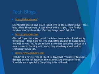 Tech Blogs: Lifehacker
 http://lifehacker.com/
Lifehackers' motto says it all: "Don't live to geek, geek to live." This
b...