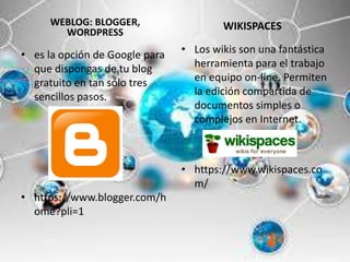 WEBLOG: BLOGGER,
WORDPRESS
• es la opción de Google para
que dispongas de tu blog
gratuito en tan sólo tres
sencillos pasos.
• https://www.blogger.com/h
ome?pli=1
WIKISPACES
• Los wikis son una fantástica
herramienta para el trabajo
en equipo on-line. Permiten
la edición compartida de
documentos simples o
complejos en Internet.
• https://www.wikispaces.co
m/
 