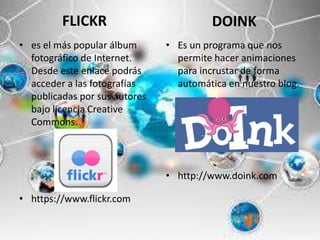 FLICKR
• es el más popular álbum
fotográfico de Internet.
Desde este enlace podrás
acceder a las fotografías
publicadas por sus autores
bajo licencia Creative
Commons.
• https://www.flickr.com
DOINK
• Es un programa que nos
permite hacer animaciones
para incrustar de forma
automática en nuestro blog.
• http://www.doink.com
 