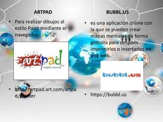 ARTPAD
• Para realizar dibujos al
estilo Paint mediante el
navegador.
• http://artpad.art.com/artpa
d/painter
BUBBL.US
• es una aplicación online con
la que se pueden crear
mapas mentales de forma
gratuita para después
imprimirlos o insertarlos en
una web.
• https://bubbl.us
 