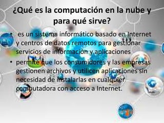 ¿Qué es la computación en la nube y
para qué sirve?
• es un sistema informático basado en Internet
y centros de datos remotos para gestionar
servicios de información y aplicaciones
• permite que los consumidores y las empresas
gestionen archivos y utilicen aplicaciones sin
necesidad de instalarlas en cualquier
computadora con acceso a Internet.
 