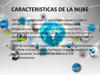 CARACTERISTICAS DE LA NUBE
1. Self-service a demanda. El consumidor puede acceder y
utilizar los servicios en función de sus necesidades.
2. Amplio acceso de red. Una característica clave de la
computación en la nube es que los servicios se encuentran
disponibles en una red que puede ser privada, compartida o
pública
3. Pool de recursos. La mayoría de las veces esta característica
se refiere a los recursos de hardware, como la capacidad de
procesamiento, la asignación de memoria o el
almacenamiento
 
