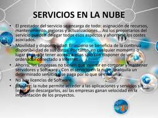 SERVICIOS EN LA NUBE
• El prestador del servicio se encarga de todo: asignación de recursos,
mantenimiento, mejoras y actualizaciones... Así los propietarios del
servicio pueden delegar todos esos aspectos y ahorrarse los costes
asociados.
• Movilidad y disponibilidad: El usuario se beneficia de la continua
disponibilidad de sus datos. Por tanto, en cualquier momento o
lugar se puede tener acceso a ellos sólo con disponer de un
ordenador conectado a Internet
• Ahorro: las empresas no tienen que invertir en comprar y mantener
servidores y Software - Con el servicio en la nube se alquila un
determinado servicio y se paga por lo que se consume.
• No hay licencias de Software.
• Rapidez: la nube permite acceder a las aplicaciones y servicios sin
tener que descargarlos, así las empresas ganan velocidad en la
implantación de los proyectos.
 