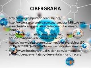 CIBERGRAFIA
• http://www.computacionennube.org/
• http://www.sascolombia.com.co/temas/analitica/cinco
-caracteristicas-esenciales-de-la-computacion-en-
lanube/
• http://mexinformatica.com/cms/es/ultimas-
noticias/cinco-aplicaciones-en-la-nube
• https://www.palbin.com/customer/portal/articles/150
7535-%C2%BFQu%C3%A9-es-un-servicio-en-la-nube-
• http://www.hostingyvirtualizacion.com/computacion-
en-la-nube-que-ventajas-y-desventajas-nos-ofrecen/
 