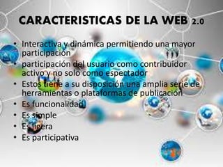 CARACTERISTICAS DE LA WEB 2.0
• Interactiva y dinámica permitiendo una mayor
participación
• participación del usuario como contribuidor
activo y no solo como espectador
• Estos tiene a su disposición una amplia serie de
herramientas o plataformas de publicación
• Es funcionalidad
• Es simple
• Es ligera
• Es participativa
 