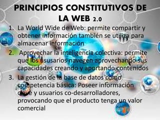 PRINCIPIOS CONSTITUTIVOS DE
LA WEB 2.0
1. La World Wide de Web: permite compartir y
obtener información también se utiliza para
almacenar información
2. Aprovechar la inteligencia colectiva: permite
que los ususarios navegen aprovechando sus
capacidades creando y aportando contenidos
3. La gestión de la base de datos como
competencia básica: Poseer información
clave y usuarios co-desarrolladores,
provocando que el producto tenga un valor
comercial
 