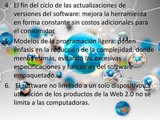 4. El fin del ciclo de las actualizaciones de
versiones del software: mejora la herramienta
en forma constante sin costos adicionales para
el consumidor
5. Modelos de la programación ligera: ponen
énfasis en la reducción de la complejidad, donde
menos es más, evitando las excesivas
especificaciones y funciones del software
empaquetado.
6. El software no limitado a un solo dispositivo:La
utilización de los productos de la Web 2.0 no se
limita a las computadoras.
 