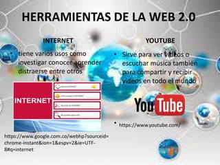 HERRAMIENTAS DE LA WEB 2.0
INTERNET
• tiene varios usos como
investigar conocer aprender
distraerse entre otros
YOUTUBE
• Sirve para ver videos o
escuchar música también
para compartir y recibir
videos en todo el mundo
• https://www.youtube.com/
https://www.google.com.co/webhp?sourceid=
chrome-instant&ion=1&espv=2&ie=UTF-
8#q=internet
 