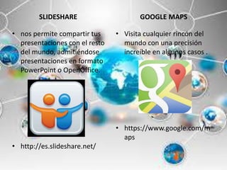 SLIDESHARE
• nos permite compartir tus
presentaciones con el resto
del mundo, admitiéndose
presentaciones en formato
PowerPoint o OpenOffice.
• http://es.slideshare.net/
GOOGLE MAPS
• Visita cualquier rincón del
mundo con una precisión
increíble en algunos casos .
• https://www.google.com/m
aps
 