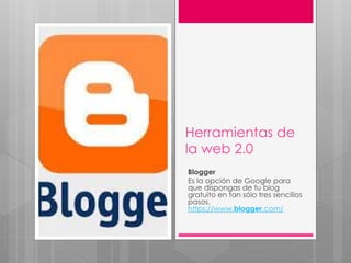 Herramientas de
la web 2.0
Blogger
Es la opción de Google para
que dispongas de tu blog
gratuito en tan sólo tres sencillos
pasos.
https://www.blogger.com/
 