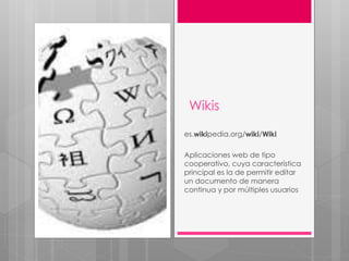 Wikis
es.wikipedia.org/wiki/Wiki
Aplicaciones web de tipo
cooperativo, cuya característica
principal es la de permitir editar
un documento de manera
continua y por múltiples usuarios
 