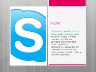 Skype
https://www.skype.com/es
Espacios de comunicación
virtual en el que 2 ó más
personas mantienen
contacto en tiempo real
desde de distintas
ubicaciones, apoyados por
una serie de recursos de
texto, imagen, audio, video y
otros misceláneos.
 
