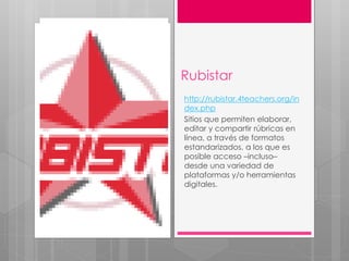 Rubistar
http://rubistar.4teachers.org/in
dex.php
Sitios que permiten elaborar,
editar y compartir rúbricas en
línea, a través de formatos
estandarizados, a los que es
posible acceso –incluso–
desde una variedad de
plataformas y/o herramientas
digitales.
 