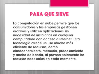 La computación en nube permite que los
consumidores y las empresas gestionen
archivos y utilicen aplicaciones sin
necesidad de instalarlas en cualquier
computadora con acceso a Internet. Esta
tecnología ofrece un uso mucho más
eficiente de recursos, como
almacenamiento, memoria, procesamiento
y ancho de banda, al proveer solamente los
recursos necesarios en cada momento.
 