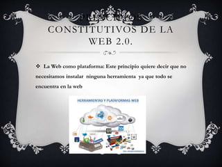 PRINCIPIOS
CONSTITUTIVOS DE LA
WEB 2.0.
 La Web como plataforma: Este principio quiere decir que no
necesitamos instalar ninguna herramienta ya que todo se
encuentra en la web
 