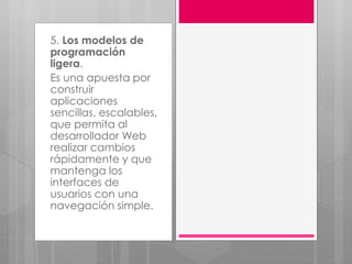 5. Los modelos de
programación
ligera.
Es una apuesta por
construir
aplicaciones
sencillas, escalables,
que permita al
desarrollador Web
realizar cambios
rápidamente y que
mantenga los
interfaces de
usuarios con una
navegación simple.
 