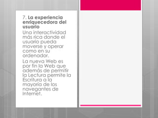 7. La experiencia
enriquecedora del
usuario
Una interactividad
más rica donde el
usuario pueda
moverse y operar
como en su
ordenador.
La nueva Web es
por fin la Web que
además de permitir
la Lectura permite la
Escritura a la
mayoría de los
navegantes de
Internet.
 