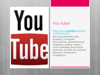 You tube
https://www.youtube.com/?gl
=CO&hl=es-419
Sitios que permiten subir,
guardar y compartir
documentos, presentaciones,
imágenes, audios, videos y
otros materiales (incluyendo
podcast), ya sean de carácter
personal, comercial o
académico.
 