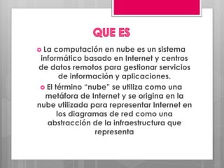  La computación en nube es un sistema
informático basado en Internet y centros
de datos remotos para gestionar servicios
de información y aplicaciones.
 El término “nube” se utiliza como una
metáfora de Internet y se origina en la
nube utilizada para representar Internet en
los diagramas de red como una
abstracción de la infraestructura que
representa
 