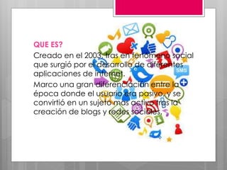 QUE ES?
Creado en el 2003, tras en fenómeno social
que surgió por el desarrollo de diferentes
aplicaciones de internet.
Marco una gran diferenciación entre la
época donde el usuario era pasivo, y se
convirtió en un sujeto mas activo tras la
creación de blogs y redes sociales.
 