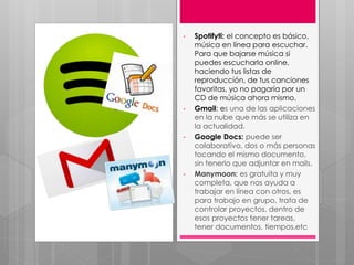 • Spotifyti: el concepto es básico,
música en línea para escuchar.
Para que bajarse música si
puedes escucharla online,
haciendo tus listas de
reproducción, de tus canciones
favoritas, yo no pagaría por un
CD de música ahora mismo.
• Gmail: es una de las aplicaciones
en la nube que más se utiliza en
la actualidad.
• Google Docs: puede ser
colaborativo, dos o más personas
tocando el mismo documento,
sin tenerlo que adjuntar en mails.
• Manymoon: es gratuita y muy
completa, que nos ayuda a
trabajar en línea con otros, es
para trabajo en grupo, trata de
controlar proyectos, dentro de
esos proyectos tener tareas,
tener documentos, tiempos,etc
 