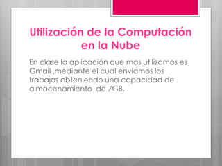 Utilización de la Computación
en la Nube
En clase la aplicación que mas utilizamos es
Gmail ,mediante el cual enviamos los
trabajos obteniendo una capacidad de
almacenamiento de 7GB.
 