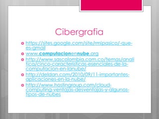 Cibergrafia
 https://sites.google.com/site/rmipasico/-que-
es-gmail
 www.computacionennube.org
 http://www.sascolombia.com.co/temas/anali
tica/cinco-caracteristicas-esenciales-de-la-
computacion-en-lanube/
 http://deldan.com/2010/09/11-importantes-
aplicaciones-en-la-nube/
 http://www.hostingroup.com/cloud-
computing-ventajas-desventajas-y-algunos-
tipos-de-nubes
 