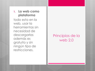 1. La web como
plataforma
todo esta en la
web, usar la
herramientas sin
necesidad de
descargarlas
además es
gratuito y sin
ningún tipo de
restricciones.
Principios de la
web 2.0
 