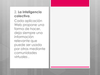 2. La inteligencia
colectiva.
Cada aplicación
Web propone una
forma de hacer,
deja siempre una
información
relevante que
puede ser usada
por otros mediante
comunidades
virtuales .
 