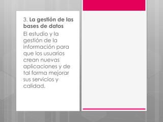 3. La gestión de las
bases de datos
El estudio y la
gestión de la
información para
que los usuarios
crean nuevas
aplicaciones y de
tal forma mejorar
sus servicios y
calidad.
 