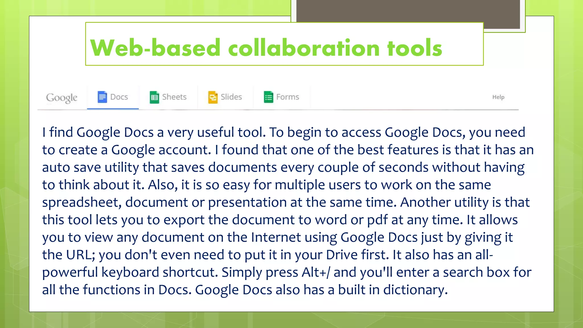 Web-based collaboration tools
I find Google Docs a very useful tool. To begin to access Google Docs, you need
to create a Google account. I found that one of the best features is that it has an
auto save utility that saves documents every couple of seconds without having
to think about it. Also, it is so easy for multiple users to work on the same
spreadsheet, document or presentation at the same time. Another utility is that
this tool lets you to export the document to word or pdf at any time. It allows
you to view any document on the Internet using Google Docs just by giving it
the URL; you don't even need to put it in your Drive first. It also has an all-
powerful keyboard shortcut. Simply press Alt+/ and you'll enter a search box for
all the functions in Docs. Google Docs also has a built in dictionary.
 