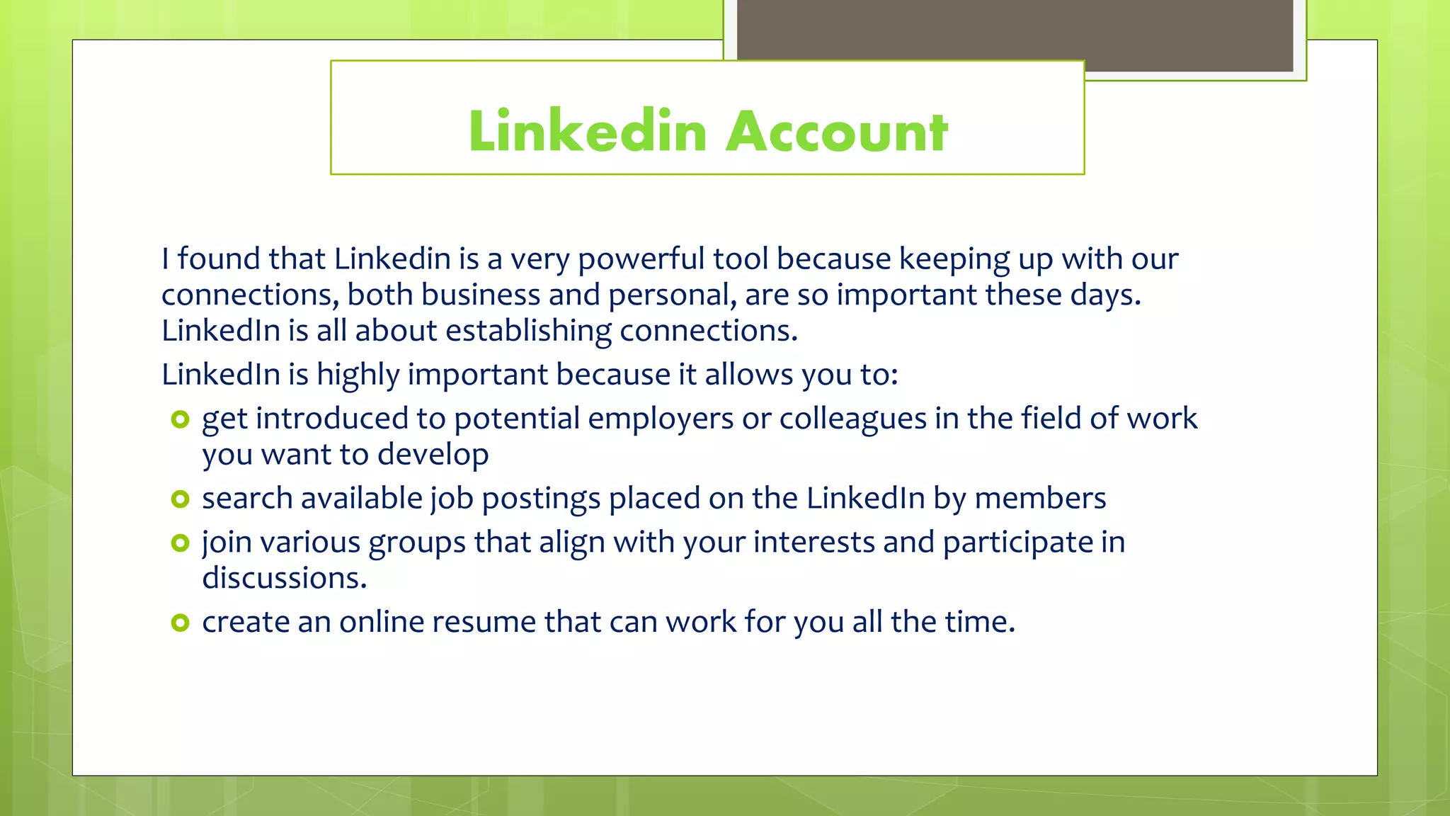 Linkedin Account
I found that Linkedin is a very powerful tool because keeping up with our
connections, both business and personal, are so important these days.
LinkedIn is all about establishing connections.
LinkedIn is highly important because it allows you to:
 get introduced to potential employers or colleagues in the field of work
you want to develop
 search available job postings placed on the LinkedIn by members
 join various groups that align with your interests and participate in
discussions.
 create an online resume that can work for you all the time.
 