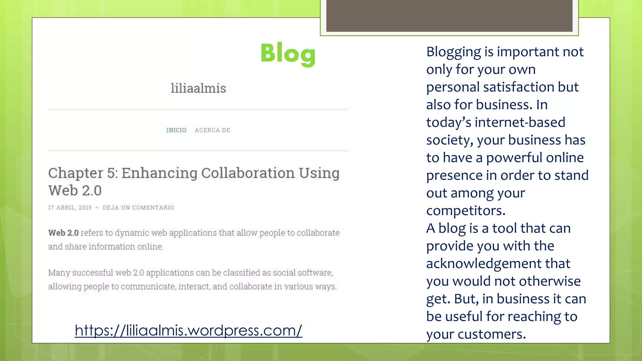 https://liliaalmis.wordpress.com/
Blogging is important not
only for your own
personal satisfaction but
also for business. In
today’s internet-based
society, your business has
to have a powerful online
presence in order to stand
out among your
competitors.
A blog is a tool that can
provide you with the
acknowledgement that
you would not otherwise
get. But, in business it can
be useful for reaching to
your customers.
Blog
 