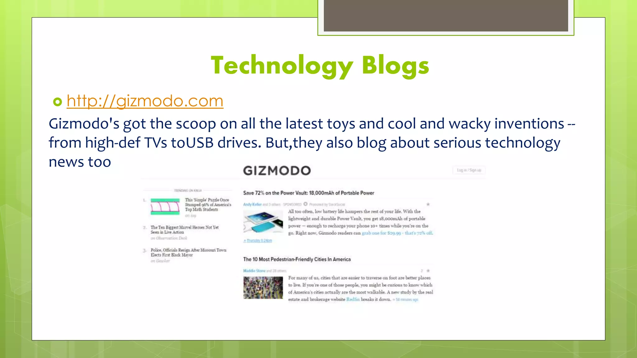 Technology Blogs
 http://gizmodo.com
Gizmodo's got the scoop on all the latest toys and cool and wacky inventions --
from high-def TVs toUSB drives. But,they also blog about serious technology
news too
 