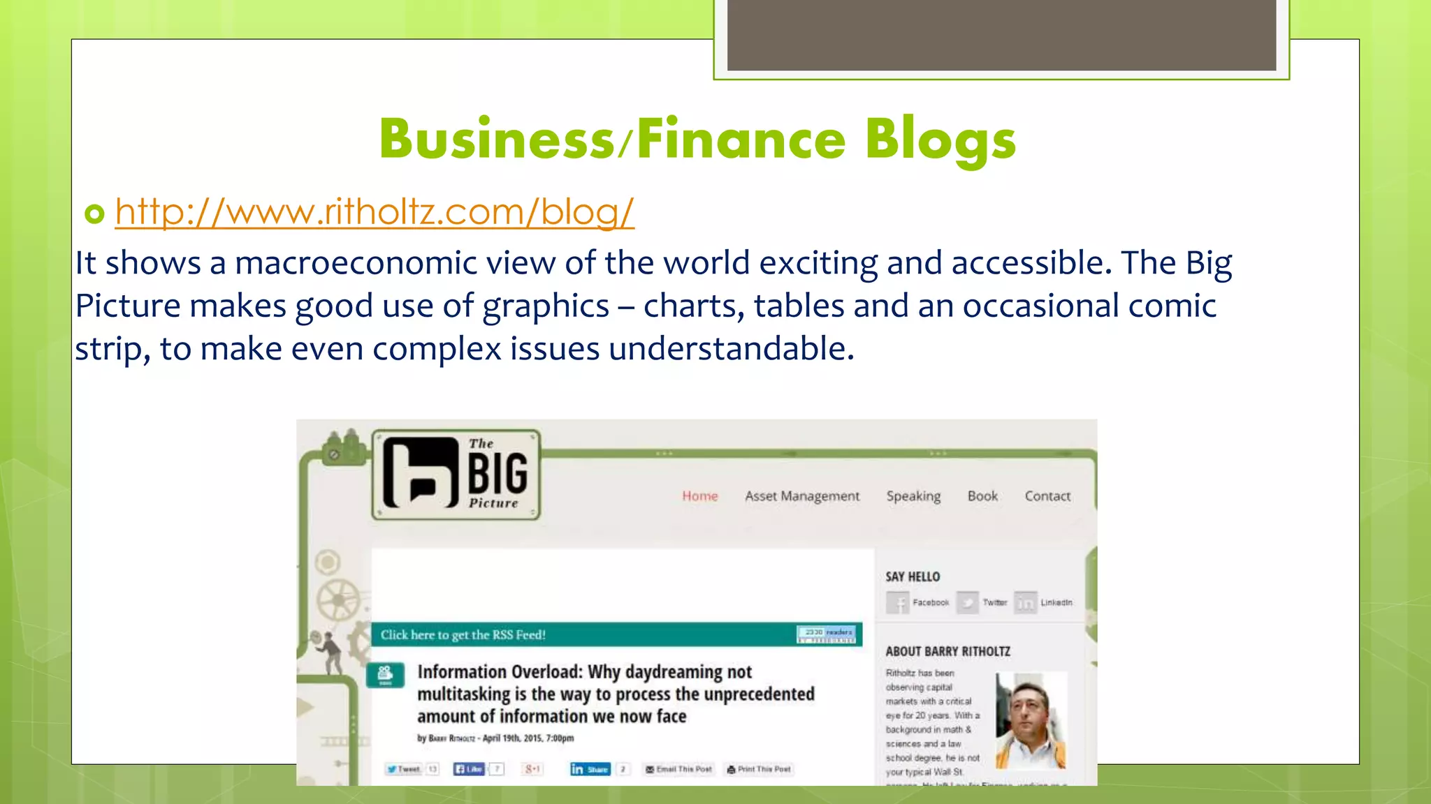 Business/Finance Blogs
 http://www.ritholtz.com/blog/
It shows a macroeconomic view of the world exciting and accessible. The Big
Picture makes good use of graphics – charts, tables and an occasional comic
strip, to make even complex issues understandable.
 