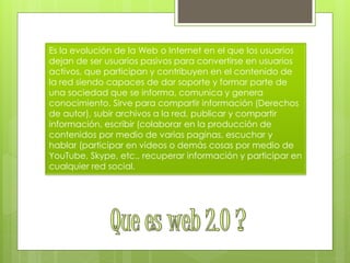 Es la evolución de la Web o Internet en el que los usuarios
dejan de ser usuarios pasivos para convertirse en usuarios
activos, que participan y contribuyen en el contenido de
la red siendo capaces de dar soporte y formar parte de
una sociedad que se informa, comunica y genera
conocimiento. Sirve para compartir información (Derechos
de autor), subir archivos a la red, publicar y compartir
información, escribir (colaborar en la producción de
contenidos por medio de varias paginas, escuchar y
hablar (participar en videos o demás cosas por medio de
YouTube, Skype, etc., recuperar información y participar en
cualquier red social.
 