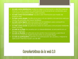 La web como plataforma: podemos dejar la información o demás cosas en
internet y no en nuestro pc, participando activamente en contenidos que
van hacer compartidos entre varios usuarios.
 La web como Funcionalidad: ayuda a dar información por medio de
paginas web
 La web como simple: facilita el acceso y el uso rápido a los servicios web por
medio de pantallas de mayor facilidad.
 La web como ligera: esta asociada con la habilidad para compartir la
información y los servicios de forma fácil y eficaz
 La web como social: las personas crean la web para comunicarse mediante
redes sociales
 La web es un flujo: los usuarios son co-desarrolladores, se encuentra en un
tiempo indefinido
 La web es flexible: el software se encuentra mas avanzado y permite el
acceso al contenido digital donde antes no se podía llegar
 La web es participativa: permite a la participación de usuarios y mejorar la
aplicación mientras hacen uso de ella
 