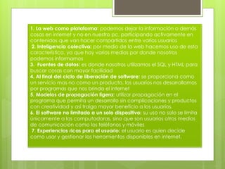 1. La web como plataforma: podemos dejar la información o demás
cosas en internet y no en nuestro pc, participando activamente en
contenidos que van hacer compartidos entre varios usuarios
2. Inteligencia colectiva: por medio de la web hacemos uso de esta
característica, ya que hay varios medios por donde nosotros
podemos informarnos
3. Fuentes de datos: es donde nosotros utilizamos el SQL y HTML para
buscar cosas con mayor facilidad
4. Al final del ciclo de liberación de software: se proporciona como
un servicio mas no como un producto, los usuarios nos desarrollamos
por programas que nos brinda el internet
5. Modelos de propagación ligera: utilizar propagación en el
programa que permita un desarrollo sin complicaciones y productos
con creatividad y así traiga mayor beneficio a los usuarios.
6. El software no limitado a un solo dispositivo: su uso no solo se limita
únicamente a las computadoras, sino que son usuarios otros medios
de comunicación como los teléfonos y móviles
7. Experiencias ricas para el usuario: el usuario es quien decide
como usar y gestionar las herramientas disponibles en internet.
 