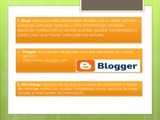  Blogger: es la opción de google para que dispongas de tu blog
gratuito.
• https://www.blogger.com
1. Blogs: espacios web personales donde uno o varios autores
publican artículos, noticias u otra información, también
espacios colaborativos donde pueden escribir comentarios a
cada cosa que hayan colocado los autores.
2. Microblogs: espacios en los que los usuarios se comunican a través
de mensajes cortos y es posible considerarlos como servicios de redes
sociales e intercambio de información.
 